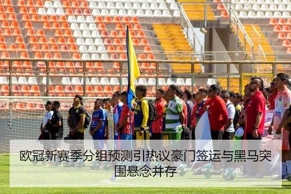 欧冠新赛季分组预测引热议豪门签运与黑马突围悬念并存