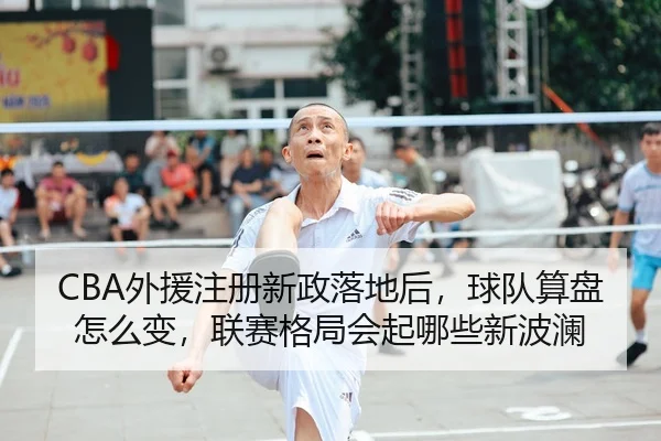 CBA外援注册新政落地后，球队算盘怎么变，联赛格局会起哪些新波澜